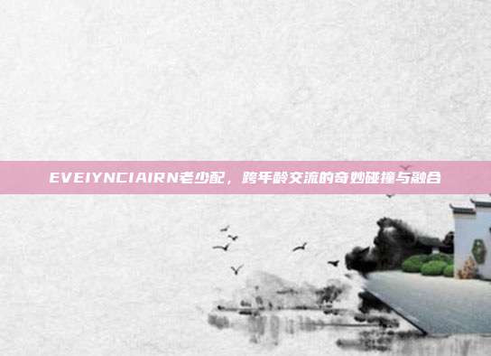 EVEIYNCIAIRN老少配，跨年龄交流的奇妙碰撞与融合