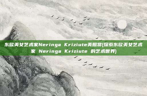 东欧美女艺术家Neringa Kriziute美照赏(探索东欧美女艺术家 Neringa Kriziute 的艺术世界)