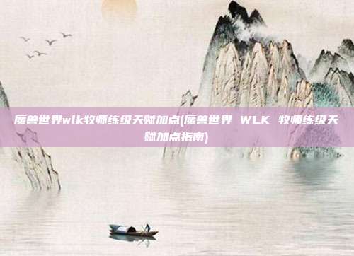 魔兽世界wlk牧师练级天赋加点(魔兽世界 WLK 牧师练级天赋加点指南)